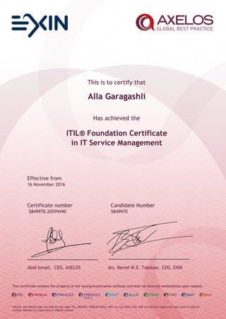 This is to certify that
Alla Garagashli
Has achieved the
ITIL® Foundation Certificate
in IT Service Management
Effective from
16 November 2016
Certificate number Candidate Number
5849970.20599490 5849970
Abid Ismail, CEO, AXELOS drs. Bernd W.E. Taselaar, CEO, EXIN
This certificate remains the property of the issuing Examination Institute and shall be returned immediately upon request.
AXELOS, the AXELOS logo, the AXELOS swirl logo, ITIL, PRINCE2, PRINCE2 AGILE, MSP, M_o_R, P3M3, P3O, MoP and MoV are registered trade marks of AXELOS
Limited. RESILIA is a trade mark of AXELOS Limited.
 