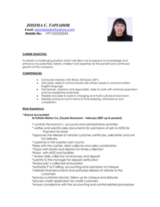 lephone: 743-3629
CAREER OBJECTIVE
To obtain a challenging position which will allow me to expand my knowledge and
enhance my potentials, talents, intellect and expertise for the benefit and continued
growth of the company.
COMPETENCIES
 Computer Literate ( MS Word, MS Excel, SAP )
 Articulate. Able to communicate with others clearly in oral and written
English language
 Fast learner, assertive and responsible. Able to work with minimal supervision
and has leadership potentials.
 Flexible and able to work in changing and multi-cultural environment.
 Reliable and punctual in terms of time-keeping, attendance and
completion.
Work Experience
* Branch Accountant
Al Futtaim Motors Co. (Toyota Showroom - February 2007 up to present)
* controls the branch’s accounts and administrative activities
* verifies and submits sales documents for submission of sets to AFSS for
Payment for bank
*approves the release of vehicle customer certificate, sales letter and unit
For delivery
* supervise in the surprise cash counts.
*liaise with the cashier, debt collector and sales coordinators
* liason with banks and debtors for timely collection
*liason with AFSS and facilities
* review daily collection of revenues and deposit
*submits to the manager for deposit verification
*review pdc’s collected and posted
*authorize P to P billing, accounting and submission of cheque
*validate final documents and authorize release of vehicle to the
customers
*process customer refunds, follow up for cheque and disburse
*process credit application for credit customers
*ensure compliance with the accounting and control related procedures
ZOSIMA C. TAPIADOR
Email: sosytapiador@yahoo.com
Mobile No.: +971552422043
 