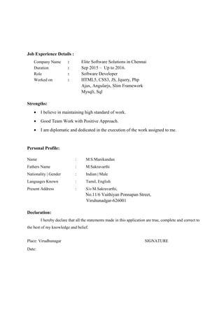 Job Experience Details :
Company Name : Elite Software Solutions in Chennai
Duration : Sep 2015 – Up to 2016.
Role : Software Developer
Worked on : HTML5, CSS3, JS, Jquery, Php
Ajax, Angularjs, Slim Framework
Mysqli, Sql
Strengths:
• I believe in maintaining high standard of work.
• Good Team Work with Positive Approach.
• I am diplomatic and dedicated in the execution of the work assigned to me.
Personal Profile:
Name : M.S.Manikandan
Fathers Name : M.Sakravarthi
Nationality | Gender : Indian | Male
Languages Known : Tamil, English
Present Address : S/o M.Sakravarthi,
No.11/6 Vaithiyan Ponnapan Street,
Viruhunadgar-626001
Declaration:
I hereby declare that all the statements made in this application are true, complete and correct to
the best of my knowledge and belief.
Place: Virudhunagar SIGNATURE
Date:
 