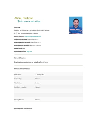 Abdul, Shahzad
Telecommunication
Address:
Plot No. A-12 Gulshan Latif colony Mirpurkhas Pakistan
P. O. Box Mirpurkhas 69000 Pakistan
Email Address:shahzad7409@gmail.com
Day Phone Number: +92.233820153
Evening Phone Number: +92.233820153
Mobile Phone Number: +92.3023313355
Fax Number: nil
Website Address: http://nil
Career Objective
Radio communication or wireless local loop
Personal Information
Birth Date: 12 January 1958
Nationality: Pakistan
Visa Status: No Visa
Residence Location: Pakistan
Driving License: Pakistan
Professional Experience
 