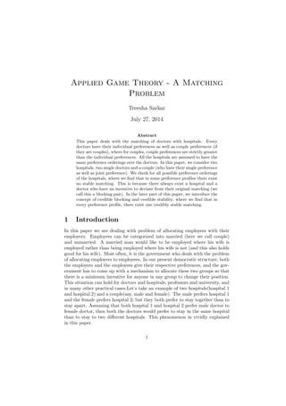 Applied Game Theory - A Matching
Problem
Treesha Sarkar
July 27, 2014
Abstract
This paper deals with the matching of doctors with hospitals. Every
doctors have their individual preferences as well as couple preferences (if
they are couples), where for couples, couple preferences are strictly greater
than the individual preferences. All the hospitals are assumed to have the
same preference orderings over the doctors. In this paper, we consider two
hospitals, two single doctors and a couple (who have their single preference
as well as joint preference). We check for all possible preference orderings
of the hospitals, where we ﬁnd that in some preference proﬁles there exist
no stable matching. This is because there always exist a hospital and a
doctor who have an incentive to deviate from their original matching (we
call this a blocking pair). In the later part of this paper, we introduce the
concept of credible blocking and credible stability, where we ﬁnd that in
every preference proﬁle, there exist one credibly stable matching.
1 Introduction
In this paper we are dealing with problem of allocating employees with their
employers. Employees can be categorized into married (here we call couple)
and unmarried. A married man would like to be employed where his wife is
employed rather than being employed where his wife is not (and this also holds
good for his wife). Most often, it is the government who deals with the problem
of allocating employers to employees. In our present democratic structure, both
the employers and the employees give their respective preferences, and the gov-
ernment has to come up with a mechanism to allocate these two groups so that
there is a minimum incentive for anyone in any group to change their position.
This situation can hold for doctors and hospitals, professors and university, and
in many other practical cases.Let’s take an example of two hospitals(hospital 1
and hospital 2) and a couple(say, male and female). The male prefers hospital 1
and the female prefers hospital 2; but they both prefer to stay together than to
stay apart. Assuming that both hospital 1 and hospital 2 prefer male doctor to
female doctor, then both the doctors would prefer to stay in the same hospital
than to stay to two diﬀerent hospitals. This phenomenon in vividly explained
in this paper.
1
 