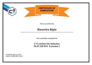 This is to certify that
Harawira Ripia
…………………………………………………………………………………………………………
has successfully completed the
C3 Lyttelton Site Induction
Ph 03 328 9151 Extension 2
Completed: April 22, 2014
Expires: [COMPLIANT_DATE]
CERTIFICATE OF
COMPLETION
 
