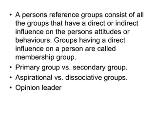 • A persons reference groups consist of all
the groups that have a direct or indirect
influence on the persons attitudes or
behaviours. Groups having a direct
influence on a person are called
membership group.
• Primary group vs. secondary group.
• Aspirational vs. dissociative groups.
• Opinion leader
 