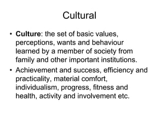 Cultural
• Culture: the set of basic values,
perceptions, wants and behaviour
learned by a member of society from
family and other important institutions.
• Achievement and success, efficiency and
practicality, material comfort,
individualism, progress, fitness and
health, activity and involvement etc.
 