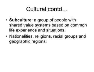 Cultural contd…
• Subculture: a group of people with
shared value systems based on common
life experience and situations.
• Nationalities, religions, racial groups and
geographic regions.
 