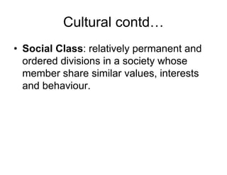 Cultural contd…
• Social Class: relatively permanent and
ordered divisions in a society whose
member share similar values, interests
and behaviour.
 