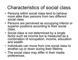 Characteristics of social class
• Persons within social class tend to behave
more alike than persons from two different
social class
• Persons are perceived as occupying inferior or
superior positions according to their social
class.
• Social class is not determined by a single
factor such as income but is measured as a
combination of occupation, income, education
and wealth.
• Individuals can move from one social class to
another-up or down during their lifetime.
• The social class may differ in their media
preferences.
 