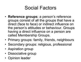 Social Factors
• Reference groups: a person’s reference
groups consist of all the groups that have a
direct (face to face) or indirect influence on
the person’s attitudes or behaviour. Groups
having a direct influence on a person are
called Membership Groups.
• Primary groups: family, friends, neighbours
• Secondary groups: religious, professional
• Aspiration group
• Dissociative group
• Opinion leader
 