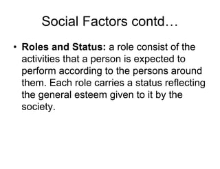 Social Factors contd…
• Roles and Status: a role consist of the
activities that a person is expected to
perform according to the persons around
them. Each role carries a status reflecting
the general esteem given to it by the
society.
 