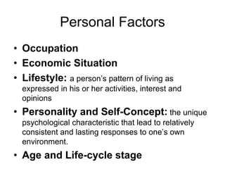 Personal Factors
• Occupation
• Economic Situation
• Lifestyle: a person’s pattern of living as
expressed in his or her activities, interest and
opinions
• Personality and Self-Concept: the unique
psychological characteristic that lead to relatively
consistent and lasting responses to one’s own
environment.
• Age and Life-cycle stage
 
