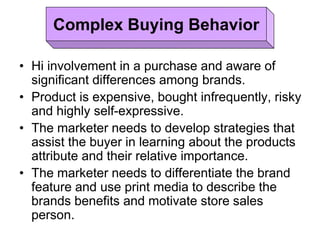 • Hi involvement in a purchase and aware of
significant differences among brands.
• Product is expensive, bought infrequently, risky
and highly self-expressive.
• The marketer needs to develop strategies that
assist the buyer in learning about the products
attribute and their relative importance.
• The marketer needs to differentiate the brand
feature and use print media to describe the
brands benefits and motivate store sales
person.
Complex Buying Behavior
 