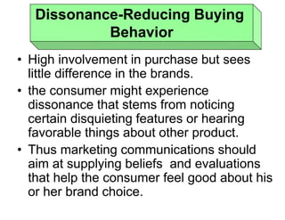 • High involvement in purchase but sees
little difference in the brands.
• the consumer might experience
dissonance that stems from noticing
certain disquieting features or hearing
favorable things about other product.
• Thus marketing communications should
aim at supplying beliefs and evaluations
that help the consumer feel good about his
or her brand choice.
Dissonance-Reducing Buying
Behavior
 