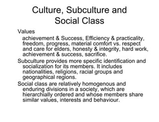 Culture, Subculture and
Social Class
Values
achievement & Success, Efficiency & practicality,
freedom, progress, material comfort vs. respect
and care for elders, honesty & integrity, hard work,
achievement & success, sacrifice.
Subculture provides more specific identification and
socialization for its members. It includes
nationalities, religions, racial groups and
geographical regions.
Social class are relatively homogenous and
enduring divisions in a society, which are
hierarchially ordered and whose members share
similar values, interests and behaviour.
 