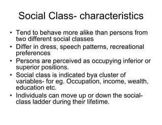 Social Class- characteristics
• Tend to behave more alike than persons from
two different social classes
• Differ in dress, speech patterns, recreational
preferences
• Persons are perceived as occupying inferior or
superior positions.
• Social class is indicated bya cluster of
variables- for eg. Occupation, income, wealth,
education etc.
• Individuals can move up or down the social-
class ladder during their lifetime.
 