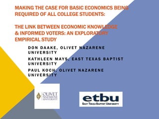 MAKING THE CASE FOR BASIC ECONOMICS BEING
REQUIRED OF ALL COLLEGE STUDENTS:
THE LINK BETWEEN ECONOMIC KNOWLEDGE
& INFORMED VOTERS: AN EXPLORATORY
EMPIRICAL STUDY
DON DAAKE, OLIVET NAZARENE
UNIVERSITY
K AT H L E E N M AY S , E A S T T E X A S B A P T I S T
UNIVERSITY

PAUL KOCH, OLIVET NAZARENE
UNIVERSITY

 