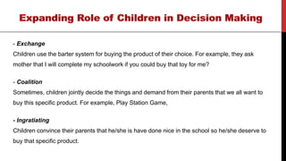 - Exchange
Children use the barter system for buying the product of their choice. For example, they ask
mother that I will complete my schoolwork if you could buy that toy for me?
- Coalition
Sometimes, children jointly decide the things and demand from their parents that we all want to
buy this specific product. For example, Play Station Game,
- Ingratiating
Children convince their parents that he/she is have done nice in the school so he/she deserve to
buy that specific product.
 