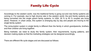 Accordingly to the western world, now the traditional family is going out and new family systems are
coming in. For example, due to high divorce rate in the western world, the joint family systems are
being converted into the single parent family systems. In USA, 30 % to 40 % couples are living
alone. However, in urban areas, this system is emerging day by day and people are moving to the
single family system.
The consumption system in single family is different than the family in which grandparents, brothers
and their children are living together.
Being marketer, we need to study the family system, their requirements, buying patterns, and
decision making styles so that the marketing strategies can be designed accordingly.
There are different life cycle stages and are discussed as follows:
 