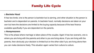 o Bachelor Hood
It has two kinds; one is the person is bachelor but is earning, and other situation is the person is
bachelor and is dependent on parents. In bachelor hood, normally decisions are taken on your
own but here the decisions are limited to the buying capacity because of the less finance
available specifically if you are dependent on the parents.
o Honeymooners
This is the phase where marriage is taken place of the couples. Again it has two scenario, one is
where you are living with the parents and other is you are living alone. If you are living with the
parents, then obviously your decision is limited but on the other side if you are living alone then
you can make decisions freely. This situation again varies from culture to culture.
 