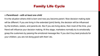 o Parenthood – with at least one child
It is the situation where child is born and now you become parent. Now decision making style
will be different. If you are living in the extended (joint) family, the decision will be influenced
by the brothers, sisters, and parents etc. But if you are living alone, then most of the time, your
friend will influence your decision making. At this stage, marketers normally try to emotionally
grasp the customers by passing the emotional message like ‘if you don’t buy best products for
your children, you are not doing good with them’ etc.
 