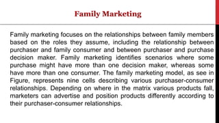 Family marketing focuses on the relationships between family members
based on the roles they assume, including the relationship between
purchaser and family consumer and between purchaser and purchase
decision maker. Family marketing identifies scenarios where some
purchase might have more than one decision maker, whereas some
have more than one consumer. The family marketing model, as see in
Figure, represents nine cells describing various purchaser-consumer
relationships. Depending on where in the matrix various products fall,
marketers can advertise and position products differently according to
their purchaser-consumer relationships.
 