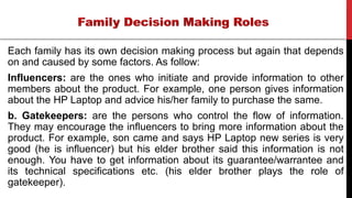 Each family has its own decision making process but again that depends
on and caused by some factors. As follow:
Influencers: are the ones who initiate and provide information to other
members about the product. For example, one person gives information
about the HP Laptop and advice his/her family to purchase the same.
b. Gatekeepers: are the persons who control the flow of information.
They may encourage the influencers to bring more information about the
product. For example, son came and says HP Laptop new series is very
good (he is influencer) but his elder brother said this information is not
enough. You have to get information about its guarantee/warrantee and
its technical specifications etc. (his elder brother plays the role of
gatekeeper).
 