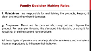 f. Maintainers: are responsible for maintaining the products, keeping it
clean and repairing when it damages.
g. Disposers: These are the persons who carry out and dispose the
product. For example, throwing the damaged into dustbin, or using it for
recycling, or selling second hand products.
All these types of persons are very important for marketers and marketers
have an opportunity to influence their behavior.
 