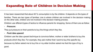 It has been researched that about 40 % consumption is by the children. It depends on the types of
families. There are two types of families; one is where children are involved in the decision making,
on the other side, children are not involved in the decision making process.
Children use different types of tactics to influence parents for shopping. Some of them are as follow:
- Pressure:
They put pressure on their parents to buy the things which they like.
- Push idea upward:
Children use the idea upward technique to convince father, mother or elder brothers to buy the
products which they like. For example, they ask mother that I want to buy this specific toy
because my father asked me to buy this or my elder brother asked me that this type of toy is
good.
 