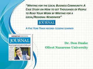 “WRITING FOR THE LOCAL BUSINESS COMMUNITY: A
CASE STUDY ON HOW TO GET THOUSANDS OF PEOPLE
TO READ YOUR WORK BY WRITING FOR A
LOCAL/REGIONAL NEWSPAPER”
A FIVE YEAR TRACK RECORD- LESSONS LEARNED
Dr. Don Daake
Olivet Nazarene University
 