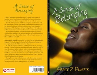 ISBN 978-976-95304-7-8
A Sense of
Belonging
A Sense of Belonging is a personal account of a British born woman of
Jamaican descent who migrated from England to Jamaica, her parents’
homeland, and found it to be a place which she can truly call home.
She tells of her ‘Jamaican’ childhood in England, her discontent with
the subtle forms of racism in the British education system, the search for
her identity, her wrestles with the decision to move from England to
Jamaica, and of the challenges she faced to begin her new life in Jamaica
with its traditions and culture that she was raised to honour and respect.
It gives some insight into why one British born Jamaican identifies
with the island of Jamaica and questions whether the British born person
of Jamaican or other West Indian descent will ever be truly accepted as
Black and British in the UK.
Grace Patricia Pinnock lived the first 32 years of her life in Birmingham,
England, UK. On leaving school and a Further Education College she
was employed with the Public Service for 13 years.
In 1991 she migrated to Jamaica with her parents who are returning
residents. Grace is a Jamaican citizen and has lived in Jamaica for over 20
years. She pursued further academic studies in Jamaica and graduated
from Shortwood Teachers’ College with a Diploma in Teaching in Early
Childhood Education. Grace went on to earn Bachelor of Education, and
Master of Education degrees in the same specialization at the University
of the West Indies, Mona Campus.
During her nine years in the classroom and a short period as a princi-
pal Grace has taught at a public educational early childhood institution,
and at preparatory schools in Kingston and St Catherine.
ASenseofBelongingGRACEP.PINNOCK
A Sense of
Belonging
 