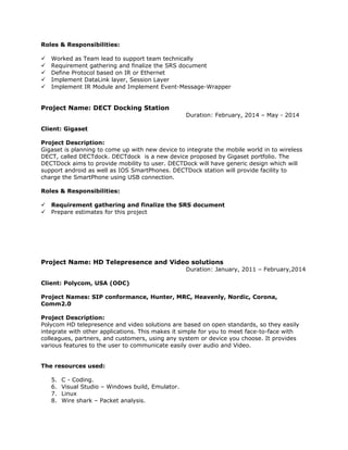 Roles & Responsibilities:
 Worked as Team lead to support team technically
 Requirement gathering and finalize the SRS document
 Define Protocol based on IR or Ethernet
 Implement DataLink layer, Session Layer
 Implement IR Module and Implement Event-Message-Wrapper
Project Name: DECT Docking Station
Duration: February, 2014 – May - 2014
Client: Gigaset
Project Description:
Gigaset is planning to come up with new device to integrate the mobile world in to wireless
DECT, called DECTdock. DECTdock is a new device proposed by Gigaset portfolio. The
DECTDock aims to provide mobility to user. DECTDock will have generic design which will
support android as well as IOS SmartPhones. DECTDock station will provide facility to
charge the SmartPhone using USB connection.
Roles & Responsibilities:
 Requirement gathering and finalize the SRS document
 Prepare estimates for this project
Project Name: HD Telepresence and Video solutions
Duration: January, 2011 – February,2014
Client: Polycom, USA (ODC)
Project Names: SIP conformance, Hunter, MRC, Heavenly, Nordic, Corona,
Comm2.0
Project Description:
Polycom HD telepresence and video solutions are based on open standards, so they easily
integrate with other applications. This makes it simple for you to meet face-to-face with
colleagues, partners, and customers, using any system or device you choose. It provides
various features to the user to communicate easily over audio and Video.
The resources used:
5. C - Coding.
6. Visual Studio – Windows build, Emulator.
7. Linux
8. Wire shark – Packet analysis.
 