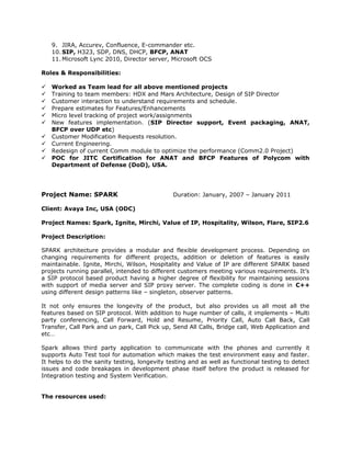 9. JIRA, Accurev, Confluence, E-commander etc.
10. SIP, H323, SDP, DNS, DHCP, BFCP, ANAT
11. Microsoft Lync 2010, Director server, Microsoft OCS
Roles & Responsibilities:
 Worked as Team lead for all above mentioned projects
 Training to team members: HDX and Mars Architecture, Design of SIP Director
 Customer interaction to understand requirements and schedule.
 Prepare estimates for Features/Enhancements
 Micro level tracking of project work/assignments
 New features implementation. (SIP Director support, Event packaging, ANAT,
BFCP over UDP etc)
 Customer Modification Requests resolution.
 Current Engineering.
 Redesign of current Comm module to optimize the performance (Comm2.0 Project)
 POC for JITC Certification for ANAT and BFCP Features of Polycom with
Department of Defense (DoD), USA.
Project Name: SPARK Duration: January, 2007 – January 2011
Client: Avaya Inc, USA (ODC)
Project Names: Spark, Ignite, Mirchi, Value of IP, Hospitality, Wilson, Flare, SIP2.6
Project Description:
SPARK architecture provides a modular and flexible development process. Depending on
changing requirements for different projects, addition or deletion of features is easily
maintainable. Ignite, Mirchi, Wilson, Hospitality and Value of IP are different SPARK based
projects running parallel, intended to different customers meeting various requirements. It’s
a SIP protocol based product having a higher degree of flexibility for maintaining sessions
with support of media server and SIP proxy server. The complete coding is done in C++
using different design patterns like – singleton, observer patterns.
It not only ensures the longevity of the product, but also provides us all most all the
features based on SIP protocol. With addition to huge number of calls, it implements – Multi
party conferencing, Call Forward, Hold and Resume, Priority Call, Auto Call Back, Call
Transfer, Call Park and un park, Call Pick up, Send All Calls, Bridge call, Web Application and
etc…
Spark allows third party application to communicate with the phones and currently it
supports Auto Test tool for automation which makes the test environment easy and faster.
It helps to do the sanity testing, longevity testing and as well as functional testing to detect
issues and code breakages in development phase itself before the product is released for
Integration testing and System Verification.
The resources used:
 