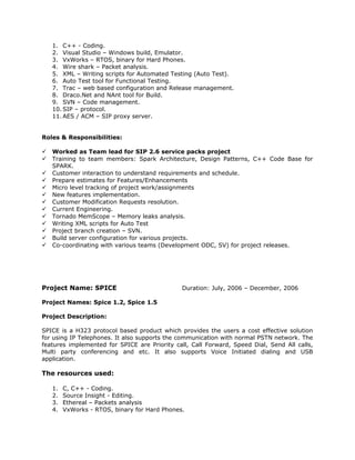 1. C++ - Coding.
2. Visual Studio – Windows build, Emulator.
3. VxWorks – RTOS, binary for Hard Phones.
4. Wire shark – Packet analysis.
5. XML – Writing scripts for Automated Testing (Auto Test).
6. Auto Test tool for Functional Testing.
7. Trac – web based configuration and Release management.
8. Draco.Net and NAnt tool for Build.
9. SVN – Code management.
10. SIP – protocol.
11. AES / ACM – SIP proxy server.
Roles & Responsibilities:
 Worked as Team lead for SIP 2.6 service packs project
 Training to team members: Spark Architecture, Design Patterns, C++ Code Base for
SPARK.
 Customer interaction to understand requirements and schedule.
 Prepare estimates for Features/Enhancements
 Micro level tracking of project work/assignments
 New features implementation.
 Customer Modification Requests resolution.
 Current Engineering.
 Tornado MemScope – Memory leaks analysis.
 Writing XML scripts for Auto Test
 Project branch creation – SVN.
 Build server configuration for various projects.
 Co-coordinating with various teams (Development ODC, SV) for project releases.
Project Name: SPICE Duration: July, 2006 – December, 2006
Project Names: Spice 1.2, Spice 1.5
Project Description:
SPICE is a H323 protocol based product which provides the users a cost effective solution
for using IP Telephones. It also supports the communication with normal PSTN network. The
features implemented for SPICE are Priority call, Call Forward, Speed Dial, Send All calls,
Multi party conferencing and etc. It also supports Voice Initiated dialing and USB
application.
The resources used:
1. C, C++ - Coding.
2. Source Insight - Editing.
3. Ethereal – Packets analysis
4. VxWorks - RTOS, binary for Hard Phones.
 