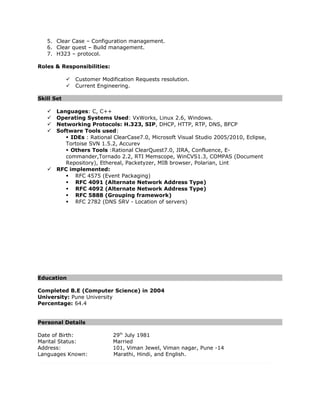 5. Clear Case – Configuration management.
6. Clear quest – Build management.
7. H323 – protocol.
Roles & Responsibilities:
 Customer Modification Requests resolution.
 Current Engineering.
Skill Set
 Languages: C, C++
 Operating Systems Used: VxWorks, Linux 2.6, Windows.
 Networking Protocols: H.323, SIP, DHCP, HTTP, RTP, DNS, BFCP
 Software Tools used:
 IDEs : Rational ClearCase7.0, Microsoft Visual Studio 2005/2010, Eclipse,
Tortoise SVN 1.5.2, Accurev
 Others Tools :Rational ClearQuest7.0, JIRA, Confluence, E-
commander,Tornado 2.2, RTI Memscope, WinCVS1.3, COMPAS (Document
Repository), Ethereal, Packetyzer, MIB browser, Polarian, Lint
 RFC implemented:
 RFC 4575 (Event Packaging)
 RFC 4091 (Alternate Network Address Type)
 RFC 4092 (Alternate Network Address Type)
 RFC 5888 (Grouping framework)
 RFC 2782 (DNS SRV - Location of servers)
Education
Completed B.E (Computer Science) in 2004
University: Pune University
Percentage: 64.4
Personal Details
Date of Birth: 29th
July 1981
Marital Status: Married
Address: 101, Viman Jewel, Viman nagar, Pune -14
Languages Known: Marathi, Hindi, and English.
 