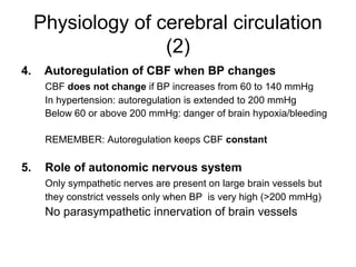 Physiology of cerebral circulation
                    (2)
4.    Autoregulation of CBF when BP changes
      CBF does not change if BP increases from 60 to 140 mmHg
      In hypertension: autoregulation is extended to 200 mmHg
      Below 60 or above 200 mmHg: danger of brain hypoxia/bleeding

      REMEMBER: Autoregulation keeps CBF constant

5.    Role of autonomic nervous system
      Only sympathetic nerves are present on large brain vessels but
      they constrict vessels only when BP is very high (>200 mmHg)
      No parasympathetic innervation of brain vessels
 