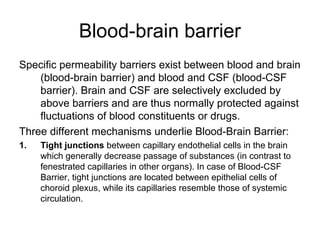Blood-brain barrier
Specific permeability barriers exist between blood and brain
    (blood-brain barrier) and blood and CSF (blood-CSF
    barrier). Brain and CSF are selectively excluded by
    above barriers and are thus normally protected against
    fluctuations of blood constituents or drugs.
Three different mechanisms underlie Blood-Brain Barrier:
1.   Tight junctions between capillary endothelial cells in the brain
     which generally decrease passage of substances (in contrast to
     fenestrated capillaries in other organs). In case of Blood-CSF
     Barrier, tight junctions are located between epithelial cells of
     choroid plexus, while its capillaries resemble those of systemic
     circulation.
 