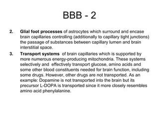 BBB - 2
2.   Glial foot processes of astrocytes which surround and encase
     brain capillaries controlling (additionally to capillary tight junctions)
     the passage of substances between capillary lumen and brain
     interstitial space.
3.   Transport systems of brain capillaries which is supported by
     more numerous energy-producing mitochondria. These systems
     selectively and effectively transport glucose, amino acids and
     some other blood constituents needed for brain function, including
     some drugs. However, other drugs are not transported. As an
     example: Dopamine is not transported into the brain but its
     precursor L-DOPA is transported since it more closely resembles
     amino acid phenylalanine.
 