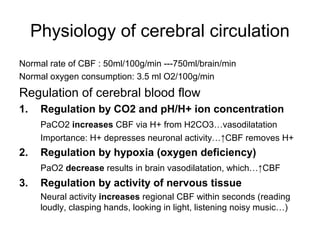 Physiology of cerebral circulation
Normal rate of CBF : 50ml/100g/min ---750ml/brain/min
Normal oxygen consumption: 3.5 ml O2/100g/min
Regulation of cerebral blood flow
1.    Regulation by CO2 and pH/H+ ion concentration
      PaCO2 increases CBF via H+ from H2CO3…vasodilatation
      Importance: H+ depresses neuronal activity…↑CBF removes H+
2.    Regulation by hypoxia (oxygen deficiency)
      PaO2 decrease results in brain vasodilatation, which…↑CBF
3.    Regulation by activity of nervous tissue
      Neural activity increases regional CBF within seconds (reading
      loudly, clasping hands, looking in light, listening noisy music…)
 