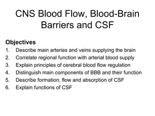 CNS Blood Flow, Blood-Brain
         Barriers and CSF
Objectives
1.   Describe main arteries and veins supplying the brain
2.   Correlate regional function with arterial blood supply
3.   Explain principles of cerebral blood flow regulation
4.   Distinguish main components of BBB and their function
5.   Describe formation, flow and absorption of CSF
6.   Explain functions of CSF
 