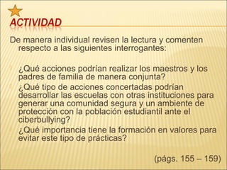 De manera individual revisen la lectura y comenten
  respecto a las siguientes interrogantes:

   ¿Qué acciones podrían realizar los maestros y los
    padres de familia de manera conjunta?
   ¿Qué tipo de acciones concertadas podrían
    desarrollar las escuelas con otras instituciones para
    generar una comunidad segura y un ambiente de
    protección con la población estudiantil ante el
    ciberbullying?
   ¿Qué importancia tiene la formación en valores para
    evitar este tipo de prácticas?

                                        (págs. 155 – 159)
 