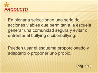    En plenaria seleccionen una serie de
    acciones viables que permitan a la escuela
    generar una comunidad segura y evitar o
    enfrentar el bullying o ciberbullying.

   Pueden usar el esquema proporcionado y
    adaptarlo o proponer uno propio.

                                      (pág. 160)
 