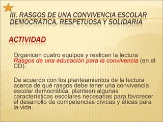    Organicen cuatro equipos y realicen la lectura
    Rasgos de una educación para la convivencia (en el
    CD).

   De acuerdo con los planteamientos de la lectura
    acerca de qué rasgos debe tener una convivencia
    escolar democrática, planteen algunas
    características escolares necesarias para favorecer
    el desarrollo de competencias cívicas y éticas para
    la vida.
 