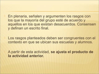    En plenaria, señalen y argumenten los rasgos con
    los que la mayoría del grupo esté de acuerdo y
    aquellos en los que existan desacuerdos. Consensen
    y definan un escrito final.

   Los rasgos planteados deben ser congruentes con el
    contexto en que se ubican sus escuelas y alumnos.

   A partir de esta actividad, se ajusta el producto de
    la actividad anterior.
 