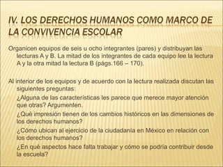 Organicen equipos de seis u ocho integrantes (pares) y distribuyan las
  lecturas A y B. La mitad de los integrantes de cada equipo lee la lectura
  A y la otra mitad la lectura B (págs.166 – 170).

Al interior de los equipos y de acuerdo con la lectura realizada discutan las
    siguientes preguntas:
   ¿Alguna de las características les parece que merece mayor atención
    que otras? Argumenten.
   ¿Qué impresión tienen de los cambios históricos en las dimensiones de
    los derechos humanos?
   ¿Cómo ubican al ejercicio de la ciudadanía en México en relación con
    los derechos humanos?
   ¿En qué aspectos hace falta trabajar y cómo se podría contribuir desde
    la escuela?
 
