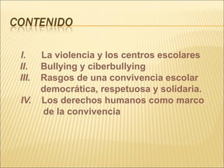 I.     La violencia y los centros escolares
II.    Bullying y ciberbullying
III.   Rasgos de una convivencia escolar
       democrática, respetuosa y solidaria.
IV.    Los derechos humanos como marco
       de la convivencia
 