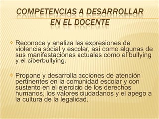    Reconoce y analiza las expresiones de
    violencia social y escolar, así como algunas de
    sus manifestaciones actuales como el bullying
    y el ciberbullying.

   Propone y desarrolla acciones de atención
    pertinentes en la comunidad escolar y con
    sustento en el ejercicio de los derechos
    humanos, los valores ciudadanos y el apego a
    la cultura de la legalidad.
 