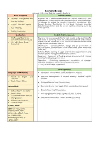 Raymond Becker
Managing Director: Business Logistics Solutions
Areas of Expertise Personal Summary
 Strategic Management and
Business Strategy
 Supply Chain and Logistics
 Fuel Efficiency
 Solution Integration
Raymond has 25 years active experience in Logistics, and Supply Chain
Management culminating in executive positions at listed companies.
Participated in writing the Logistics Information Architecture, IBM;
Gerwyn Dewilee. Contributed to the book Strategise Logestike
Besluifroming in Dutch and, Die seeven logistike ontkopling punte by
Marje Sijbrands.
Qualifications Key Skills And Competencies
 Dip Transport Economics
(University of Johannesburg)
 Mini MBA (Super Group
Executive)
Raymond has strong capabilities to lead people and project specific
task teams in achieving results. His professional network and contacts
include both the private and public sectors which enable him to unlock
projects in key focus areas such as-
Infrastructure - Conceptualization, design and or specification of
physical facilities, economic and social infrastructure, plant, immovable
assets, etc
Systems - Master planning of supply chain decision support systems and
function specific management information systems;
Equipment - Assessment of funding options, procurement of vehicles,
materials handling equipment, etc. ;
Operations - Operations management, compilation of standard
operating procedures, performance measurements and
auditing of service level agreements.
Work Experience
Languages and Nationality  Operations Director Wilton Distribution Services (Pty) Ltd.
 Executive Management at Imperial Holdings, Imperial Logistics
Divisions.
 Divisional Director Super Group Limited,
 Executive Director Hala Supply Chain Services (Saudi company),
 Director Road Freight Association.
 Managing Director Business Logistics Solutions (current).
 Director Opti-Innovations Limited (Mauritius) (current)
 Fluent in English and
Afrikaans
 South African Citizen
Personal Skills
 Self-confident - Self-starter
 Results Driven
 Successful business start ups
 Strong Leader
 Efficient communicator
 Solution Design
Contact details
658 Thorn Valley Estate,
Greenstone Hill, 1609
Johannesburg South Africa
M: +27834405599
beckerrc@global.co.za
+27834405599
 