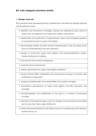 BLS’ main categories of business activity
1. Strategic value add
BLS consultants have developed specific competencies in the following strategic planning
and development areas:
 Definition and formulation of Strategic, Business and Operational plans aimed at
supply chain management and supply chain logistics improvement
 Identification and rectification of organisational, system and managerial problems
in companies focused on supply chain logistics
 Benchmarking analysis and Best Practice implementation using the Supply Chain
Council’s SCOR approach and Lean approach
 Analysis of end-to-end supply chain logistics and transport/distribution systems,
trouble-shooting and modeling
 Procurement and contract management
 Customer service improvement
 Market segmentation for supply chain logistics operations
 Route-to-Market (RTM) configuration and improvement focusing on Channel, Sales
& Distribution configuration
 Analysis of professionalism and overall abilities of incumbent managers
 Competency development of supply chain logistics and RTM executives and
managers
 Conceptualisation and establishment of dry ports in a number of land-locked
countries;
 Planning of inter-regional supply chains for strategic and commercial commodities
such as coal, fuel, maize, sugar, fertiliser, etc.
 Public-private-partnerships for bulk infrastructure such as railway lines, port terminals,
marine services, etc.
 
