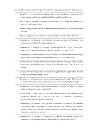 Examples of work performed in the past 30 years in the above strategic value add areas are:
 Redefining and implementing supply chain logistics/distribution strategy for AECI
African Explosives (Pty) Ltd and Industrial Chemical Carriers (Pty) Ltd
 Benchmarking transport operations at Simba Group and redefining inbound and
outbound distribution system
 Restructuring customer service and transportation operations at Joy Manufacturing
(Pty) Ltd
 Restructuring customer service and value added services at Autonet (Pty) Ltd
 Development of Strategic and Business planning activities for Distribution and
Warehousing function at SA Breweries Limited
 Development of Strategic and Business planning for Afrox BOC supply chain logistics
and providing relevant training and development for managerial staff
 Development of warehousing and distribution tactical and operational planning as
well as branch implementation activities for Afrox BOC in Southern Africa
 Development of Strategic and Business planning activities for Supply Chain Logistics,
Distribution and Warehousing function at Coca-Cola SABCO and Coca Cola
Fortune
 Development of Strategic and Business planning activities for Supply Chain function
at Imperial Transport Holdings Limited
 Development of Strategic and Business planning activities for Supply Chain function
at Namibia Breweries Limited and implementing new Route to Market strategy
 Development of Strategic and Business planning activities for Route to Market
implementation at Nigerian Breweries Plc
 Participating in project team to establish Heineken Group Excellence division,
Amsterdam, Netherlands to guide channel, sales and distribution operations of
Heineken operating companies world-wide
 Development of Strategic and Tactical commercial approaches for Heineken
International and implementing Route-to-Market and Logistics improvement
actions at Brau Union, Romania, Brasserie Almaza, Lebanon and Heineken Russia
(Heineken operating companies)
 Development of Distributor commercial approaches for Danone (Russia) and
implementing Warehouse re-design and distribution improvement actions
 