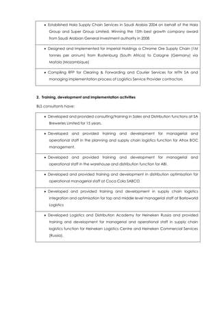  Established Hala Supply Chain Services in Saudi Arabia 2004 on behalf of the Hala
Group and Super Group Limited, Winning the 15th best growth company award
from Saudi Arabian General Investment authority in 2008
 Designed and Implemented for Imperial Holdings a Chrome Ore Supply Chain (1M
tonnes per annum) from Rustenburg (South Africa) to Cologne (Germany) via
Matola (Mozambique)
 Compiling RFP for Clearing & Forwarding and Courier Services for MTN SA and
managing implementation process of Logistics Service Provider contractors
2. Training, development and implementation activities
BLS consultants have:
 Developed and provided consulting/training in Sales and Distribution functions at SA
Breweries Limited for 15 years.
 Developed and provided training and development for managerial and
operational staff in the planning and supply chain logistics function for Afrox BOC
management.
 Developed and provided training and development for managerial and
operational staff in the warehouse and distribution function for ABI.
 Developed and provided training and development in distribution optimisation for
operational managerial staff at Coca Cola SABCO
 Developed and provided training and development in supply chain logistics
integration and optimisation for top and middle level managerial staff at Barloworld
Logistics
 Developed Logistics and Distribution Academy for Heineken Russia and provided
training and development for managerial and operational staff in supply chain
logistics function for Heineken Logistics Centre and Heineken Commercial Services
(Russia).
 