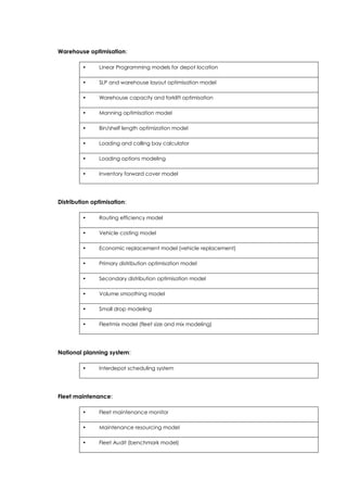 Warehouse optimisation:
• Linear Programming models for depot location
• SLP and warehouse layout optimisation model
• Warehouse capacity and forklift optimisation
• Manning optimisation model
• Bin/shelf length optimization model
• Loading and calling bay calculator
• Loading options modeling
• Inventory forward cover model
Distribution optimisation:
• Routing efficiency model
• Vehicle costing model
• Economic replacement model (vehicle replacement)
• Primary distribution optimisation model
• Secondary distribution optimisation model
• Volume smoothing model
• Small drop modeling
• Fleetmix model (fleet size and mix modeling)
National planning system:
• Interdepot scheduling system
Fleet maintenance:
• Fleet maintenance monitor
• Maintenance resourcing model
• Fleet Audit (benchmark model)
 